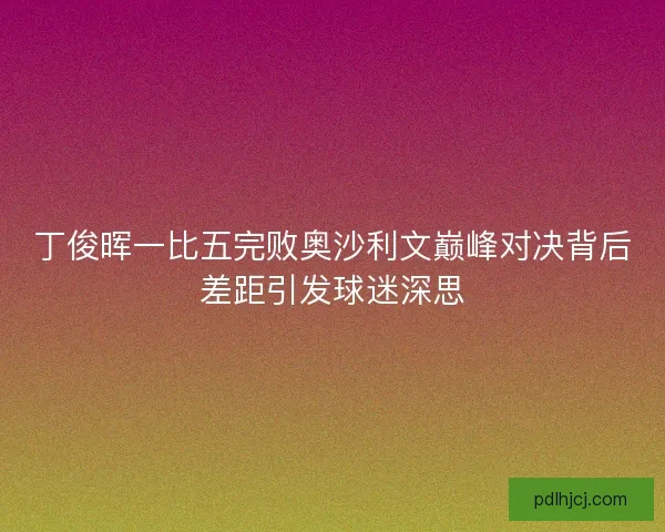 丁俊晖一比五完败奥沙利文巅峰对决背后差距引发球迷深思