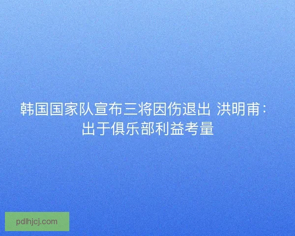 韩国国家队宣布三将因伤退出 洪明甫：出于俱乐部利益考量