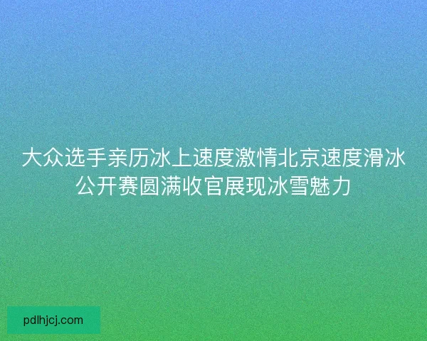大众选手亲历冰上速度激情北京速度滑冰公开赛圆满收官展现冰雪魅力