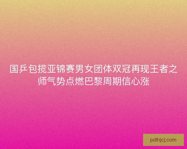 国乒包揽亚锦赛男女团体双冠再现王者之师气势点燃巴黎周期信心涨