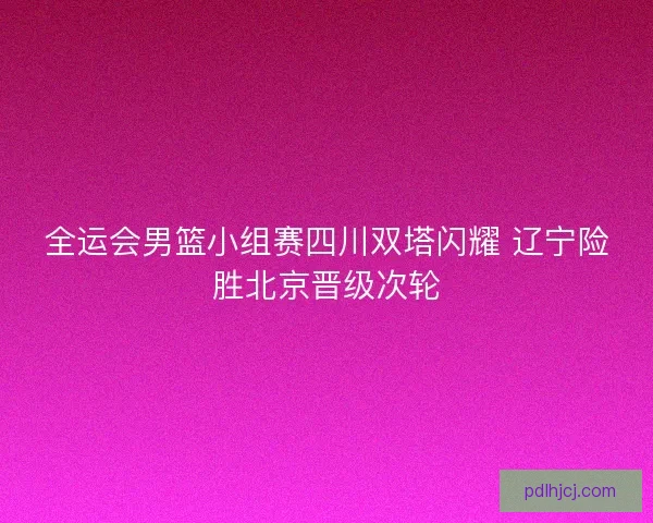 全运会男篮小组赛四川双塔闪耀 辽宁险胜北京晋级次轮